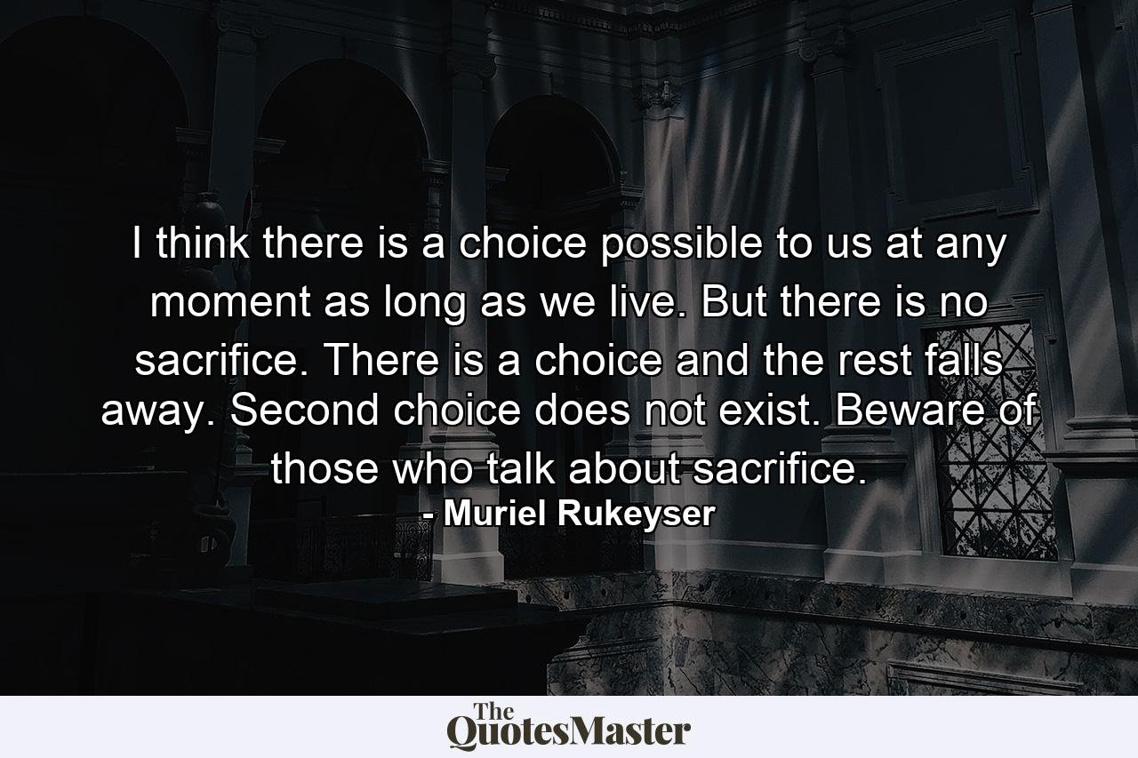 I think there is a choice possible to us at any moment  as long as we live. But there is no sacrifice. There is a choice  and the rest falls away. Second choice does not exist. Beware of those who talk about sacrifice. - Quote by Muriel Rukeyser