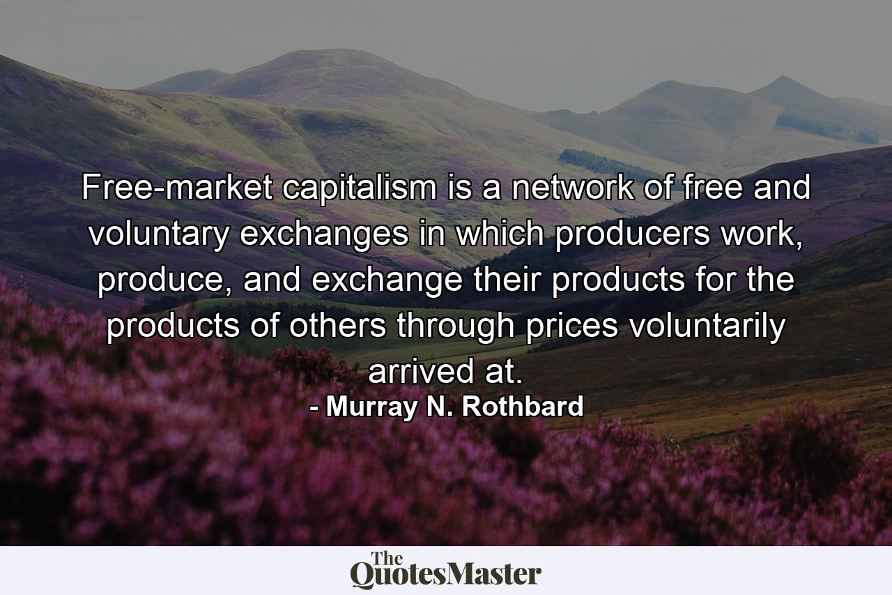 Free-market capitalism is a network of free and voluntary exchanges in which producers work, produce, and exchange their products for the products of others through prices voluntarily arrived at. - Quote by Murray N. Rothbard