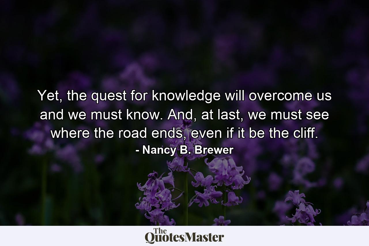 Yet, the quest for knowledge will overcome us and we must know. And, at last, we must see where the road ends, even if it be the cliff. - Quote by Nancy B. Brewer