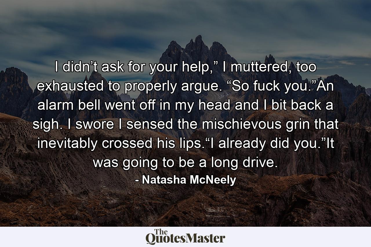 I didn’t ask for your help,” I muttered, too exhausted to properly argue. “So fuck you.”An alarm bell went off in my head and I bit back a sigh. I swore I sensed the mischievous grin that inevitably crossed his lips.“I already did you.”It was going to be a long drive. - Quote by Natasha McNeely