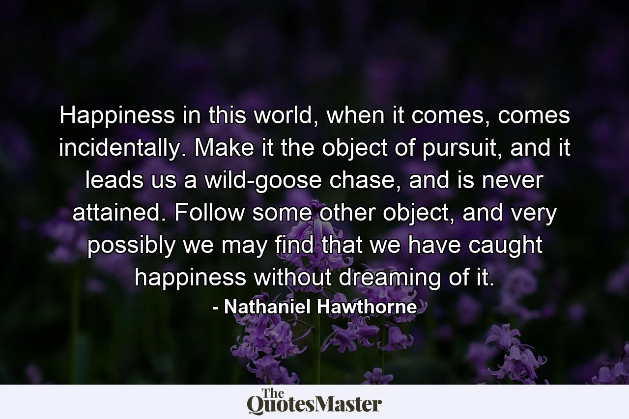 Happiness in this world, when it comes, comes incidentally. Make it the object of pursuit, and it leads us a wild-goose chase, and is never attained. Follow some other object, and very possibly we may find that we have caught happiness without dreaming of it. - Quote by Nathaniel Hawthorne