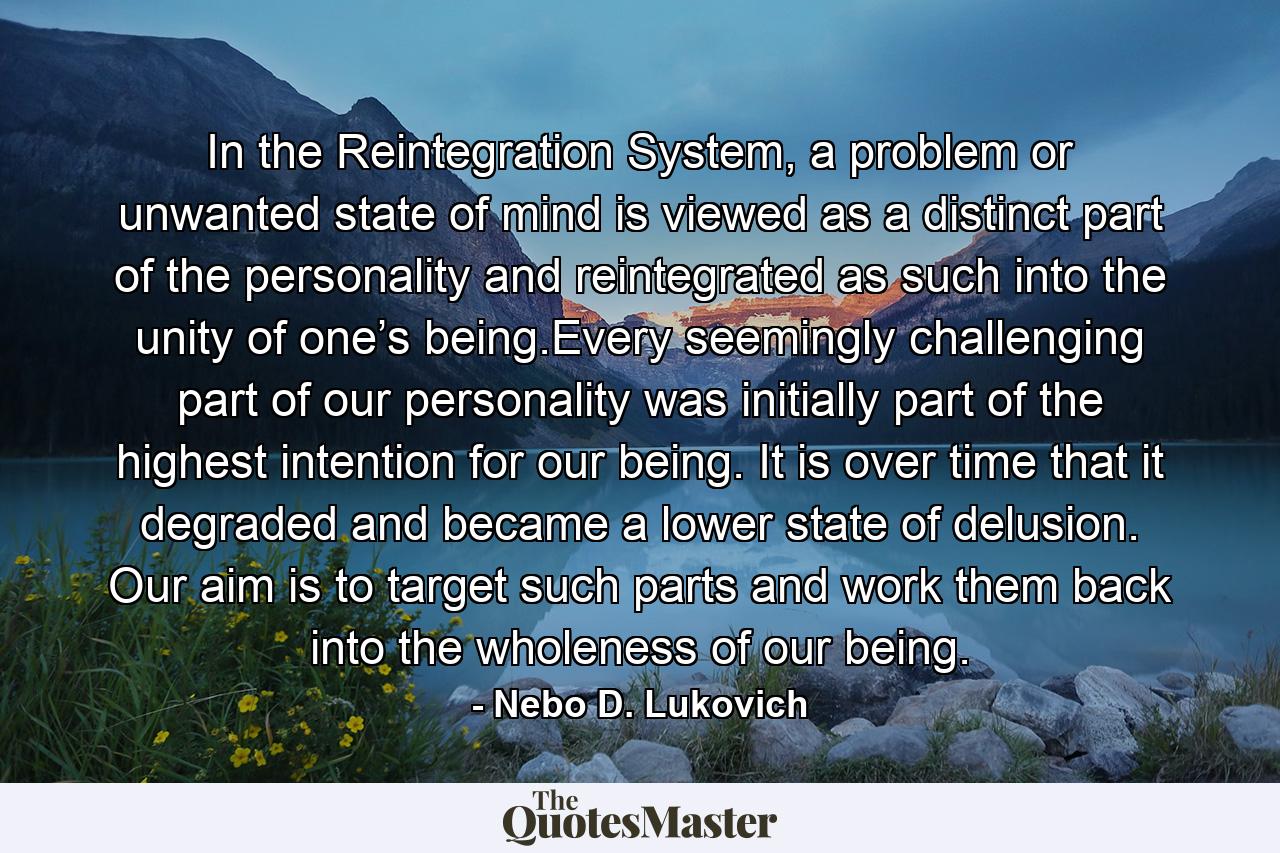 In the Reintegration System, a problem or unwanted state of mind is viewed as a distinct part of the personality and reintegrated as such into the unity of one’s being.Every seemingly challenging part of our personality was initially part of the highest intention for our being. It is over time that it degraded and became a lower state of delusion. Our aim is to target such parts and work them back into the wholeness of our being. - Quote by Nebo D. Lukovich