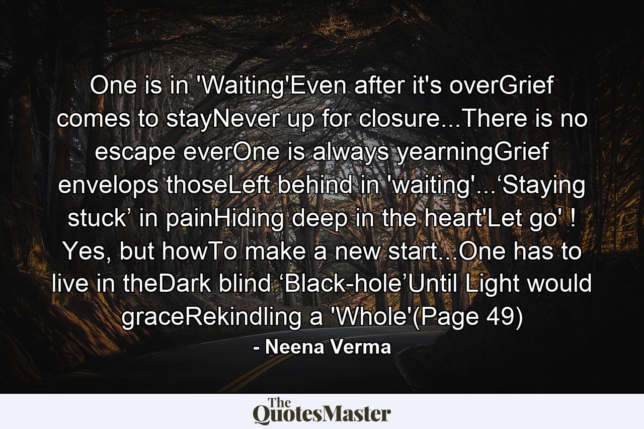 One is in 'Waiting'Even after it's overGrief comes to stayNever up for closure...There is no escape everOne is always yearningGrief envelops thoseLeft behind in 'waiting'...‘Staying stuck’ in painHiding deep in the heart'Let go' ! Yes, but howTo make a new start...One has to live in theDark blind ‘Black-hole’Until Light would graceRekindling a 'Whole'(Page 49) - Quote by Neena Verma