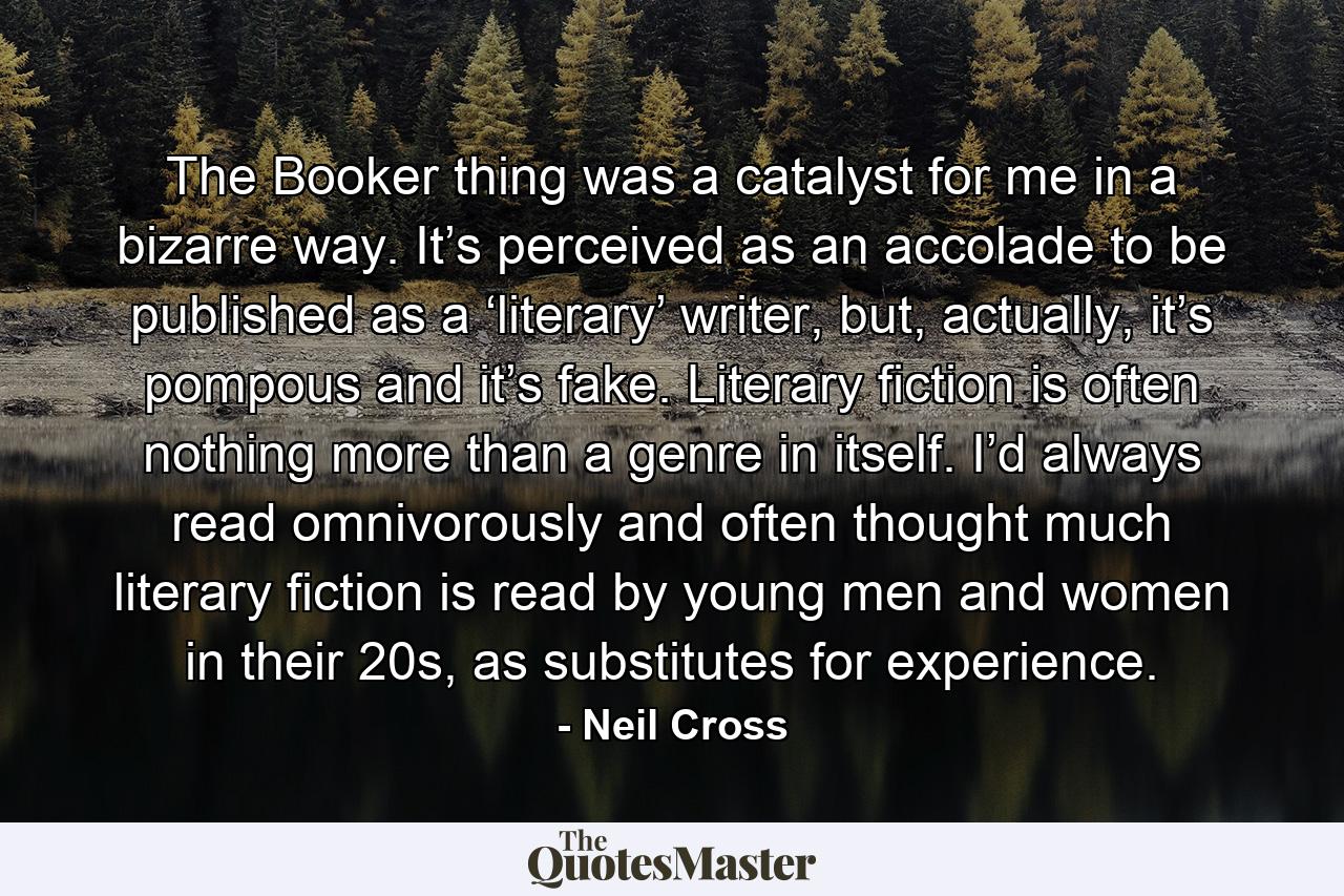 The Booker thing was a catalyst for me in a bizarre way. It’s perceived as an accolade to be published as a ‘literary’ writer, but, actually, it’s pompous and it’s fake. Literary fiction is often nothing more than a genre in itself. I’d always read omnivorously and often thought much literary fiction is read by young men and women in their 20s, as substitutes for experience. - Quote by Neil Cross