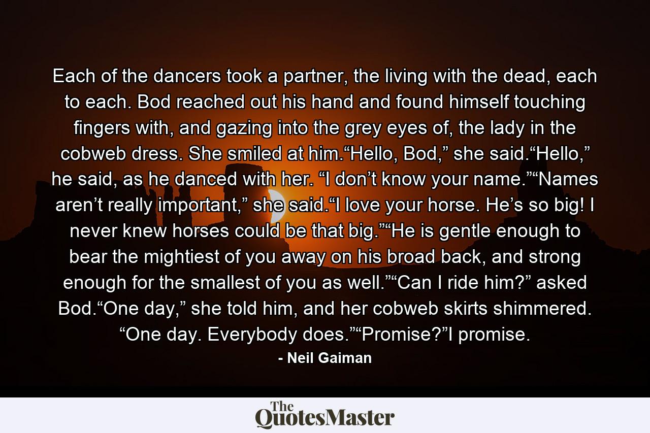 Each of the dancers took a partner, the living with the dead, each to each. Bod reached out his hand and found himself touching fingers with, and gazing into the grey eyes of, the lady in the cobweb dress. She smiled at him.“Hello, Bod,” she said.“Hello,” he said, as he danced with her. “I don’t know your name.”“Names aren’t really important,” she said.“I love your horse. He’s so big! I never knew horses could be that big.”“He is gentle enough to bear the mightiest of you away on his broad back, and strong enough for the smallest of you as well.”“Can I ride him?” asked Bod.“One day,” she told him, and her cobweb skirts shimmered. “One day. Everybody does.”“Promise?”I promise. - Quote by Neil Gaiman