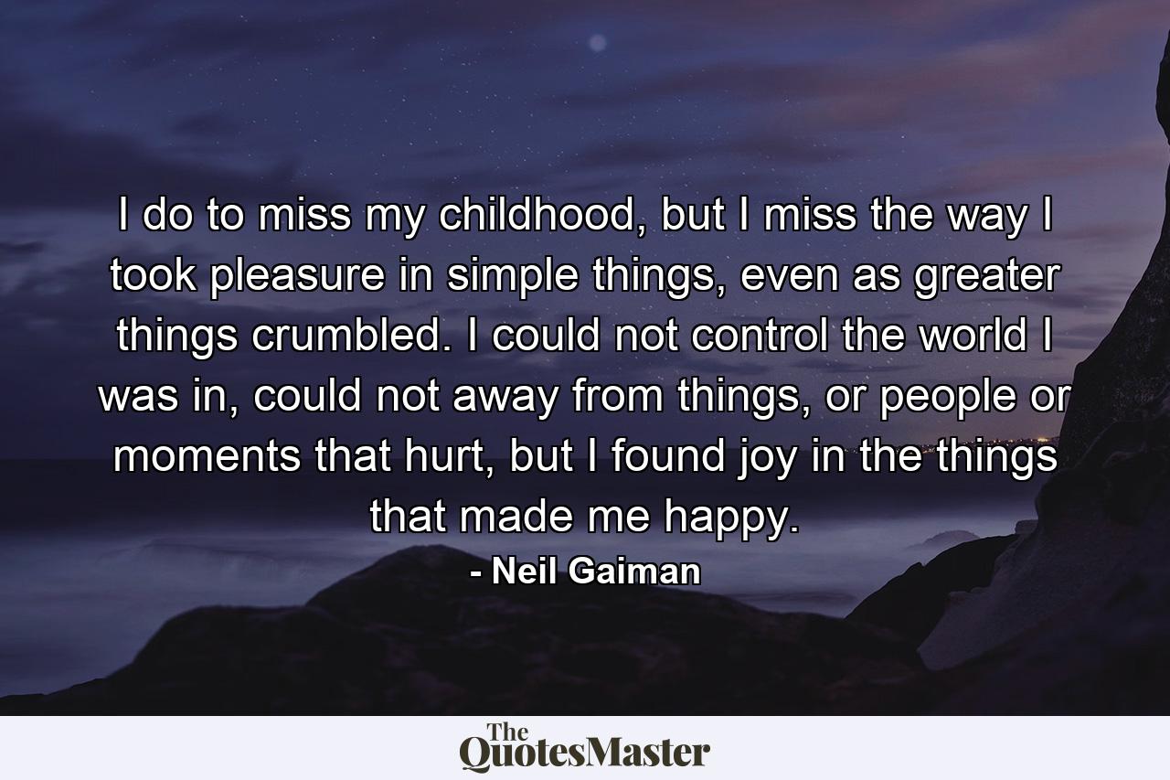 I do to miss my childhood, but I miss the way I took pleasure in simple things, even as greater things crumbled. I could not control the world I was in, could not away from things, or people or moments that hurt, but I found joy in the things that made me happy. - Quote by Neil Gaiman