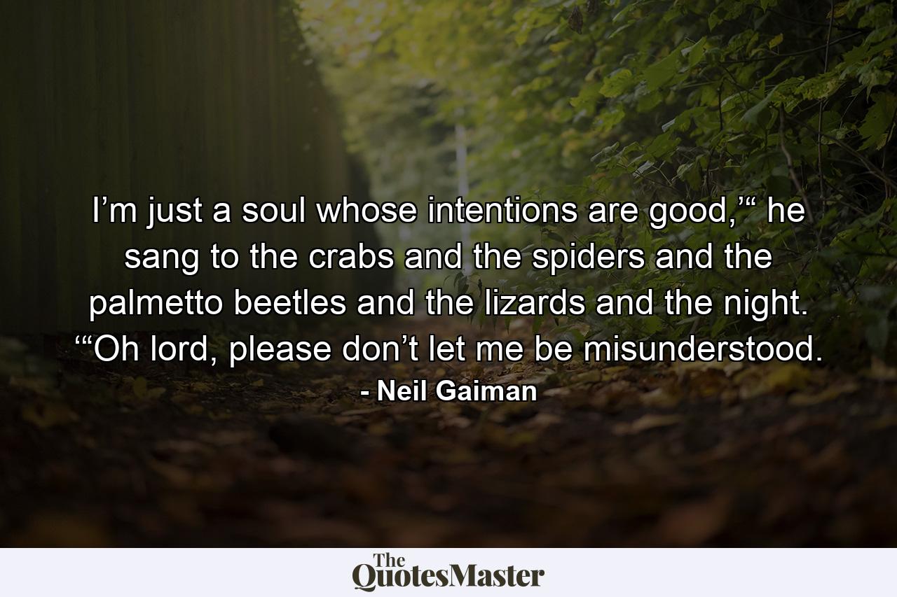 I’m just a soul whose intentions are good,’“ he sang to the crabs and the spiders and the palmetto beetles and the lizards and the night. ‘“Oh lord, please don’t let me be misunderstood. - Quote by Neil Gaiman