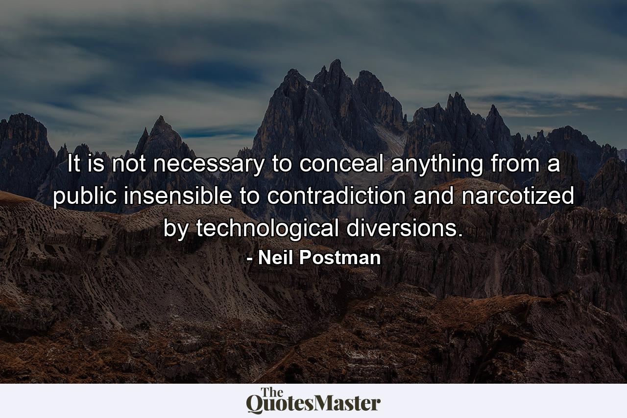 It is not necessary to conceal anything from a public insensible to contradiction and narcotized by technological diversions. - Quote by Neil Postman