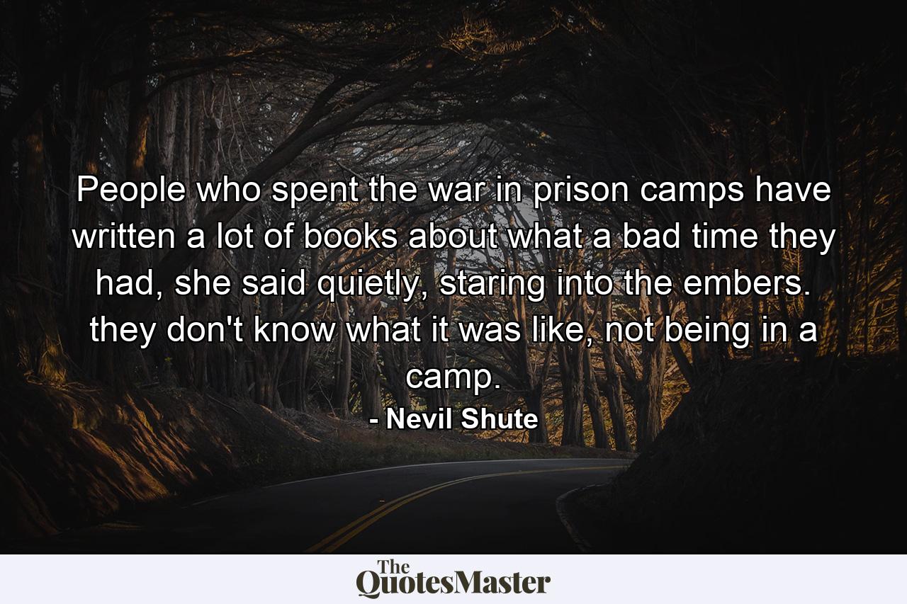 People who spent the war in prison camps have written a lot of books about what a bad time they had, she said quietly, staring into the embers. they don't know what it was like, not being in a camp. - Quote by Nevil Shute