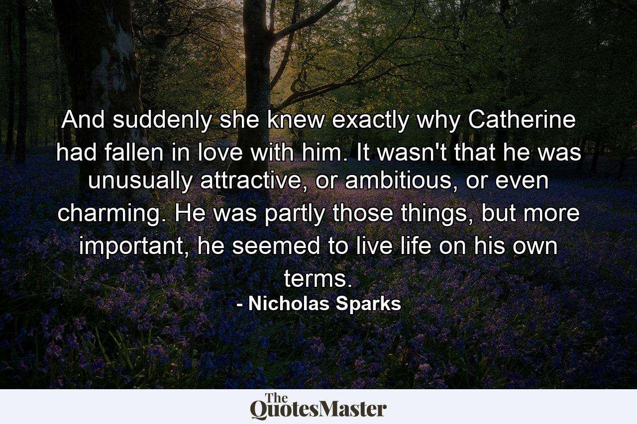 And suddenly she knew exactly why Catherine had fallen in love with him. It wasn't that he was unusually attractive, or ambitious, or even charming. He was partly those things, but more important, he seemed to live life on his own terms. - Quote by Nicholas Sparks