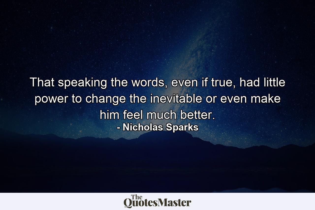 That speaking the words, even if true, had little power to change the inevitable or even make him feel much better. - Quote by Nicholas Sparks