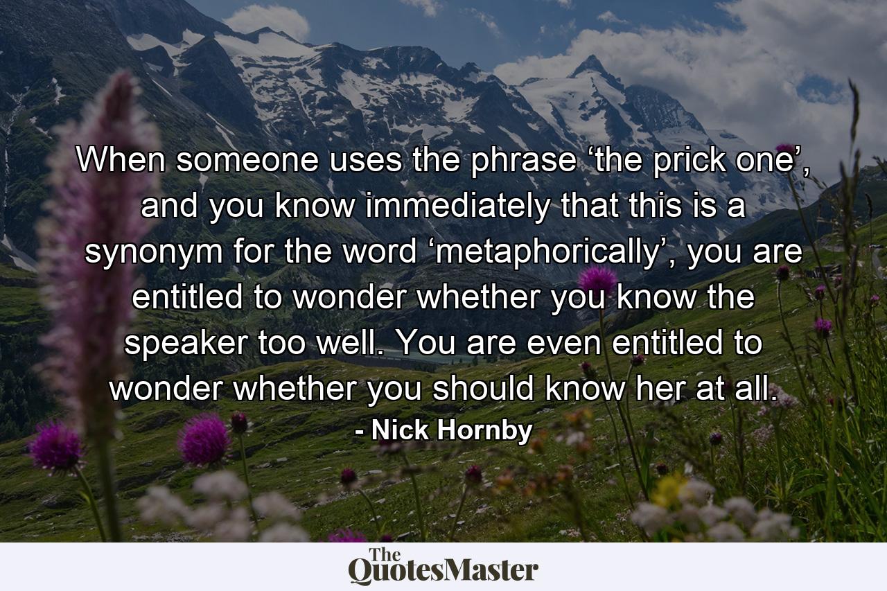 When someone uses the phrase ‘the prick one’, and you know immediately that this is a synonym for the word ‘metaphorically’, you are entitled to wonder whether you know the speaker too well. You are even entitled to wonder whether you should know her at all. - Quote by Nick Hornby