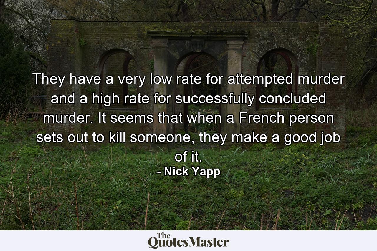 They have a very low rate for attempted murder and a high rate for successfully concluded murder. It seems that when a French person sets out to kill someone, they make a good job of it. - Quote by Nick Yapp