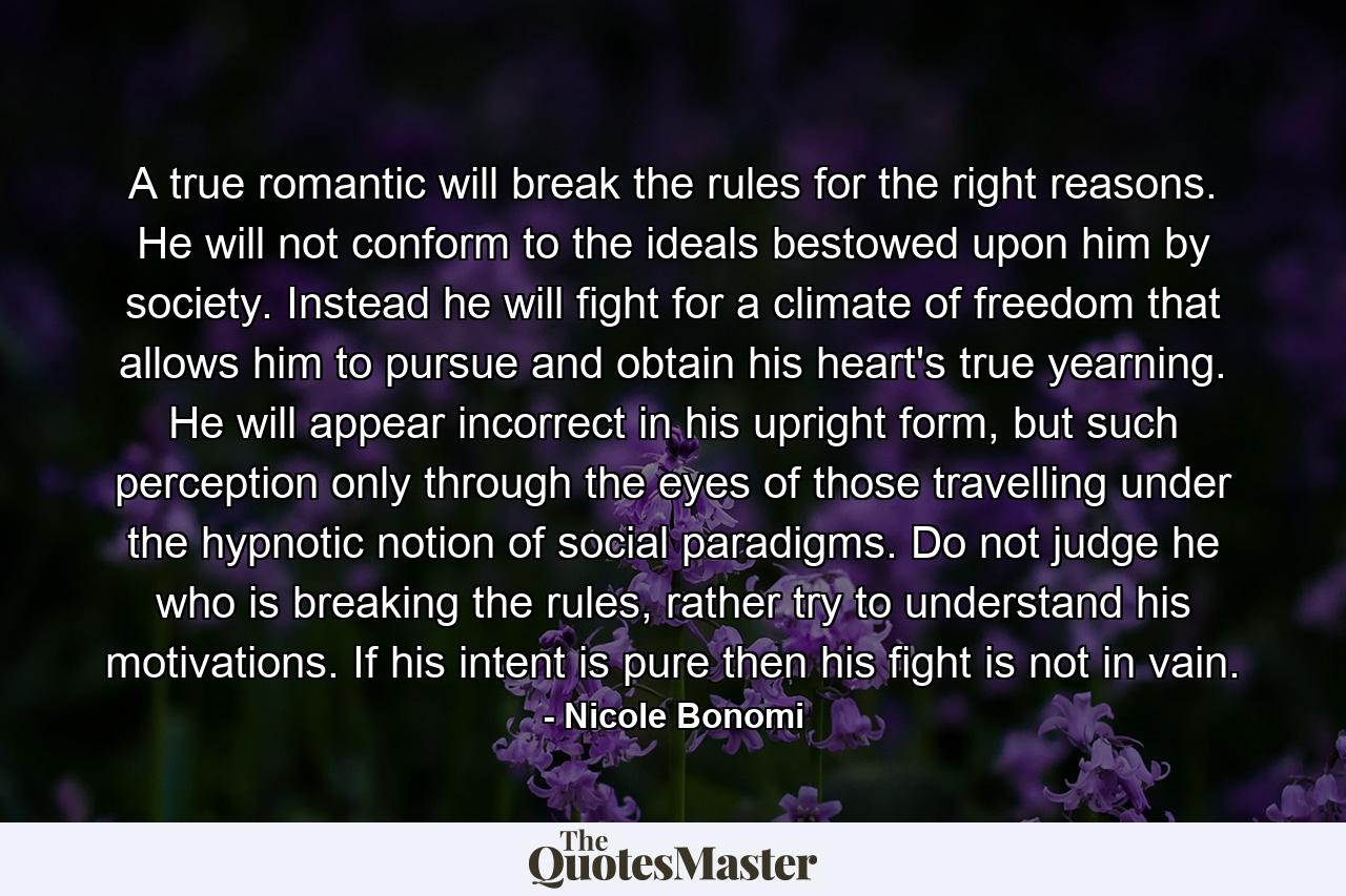 A true romantic will break the rules for the right reasons. He will not conform to the ideals bestowed upon him by society. Instead he will fight for a climate of freedom that allows him to pursue and obtain his heart's true yearning. He will appear incorrect in his upright form, but such perception only through the eyes of those travelling under the hypnotic notion of social paradigms. Do not judge he who is breaking the rules, rather try to understand his motivations. If his intent is pure then his fight is not in vain. - Quote by Nicole Bonomi