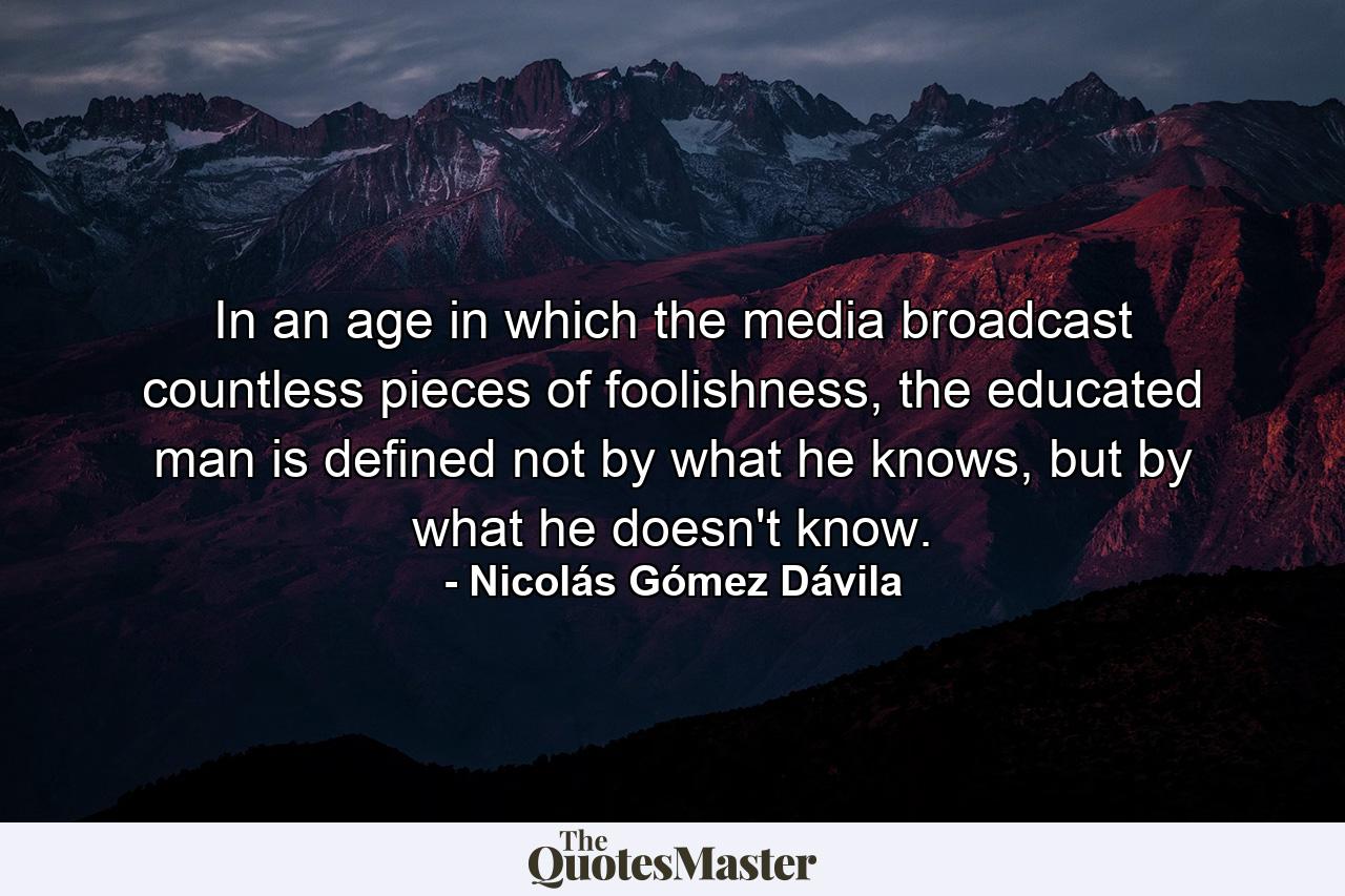 In an age in which the media broadcast countless pieces of foolishness, the educated man is defined not by what he knows, but by what he doesn't know. - Quote by Nicolás Gómez Dávila