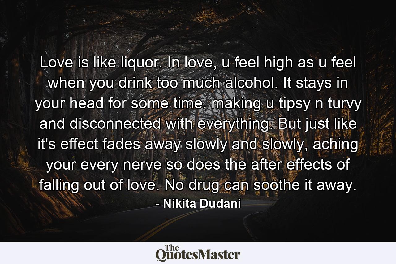 Love is like liquor. In love, u feel high as u feel when you drink too much alcohol. It stays in your head for some time, making u tipsy n turvy and disconnected with everything. But just like it's effect fades away slowly and slowly, aching your every nerve so does the after effects of falling out of love. No drug can soothe it away. - Quote by Nikita Dudani