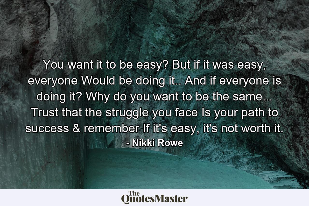 You want it to be easy? But if it was easy, everyone Would be doing it.. And if everyone is doing it? Why do you want to be the same... Trust that the struggle you face Is your path to success & remember If it's easy, it's not worth it. - Quote by Nikki Rowe