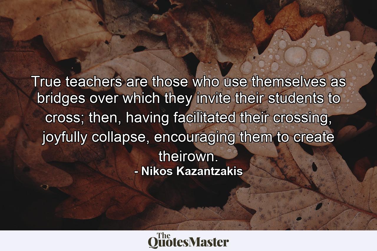 True teachers are those who use themselves as bridges over which they invite their students to cross; then, having facilitated their crossing, joyfully collapse, encouraging them to create theirown. - Quote by Nikos Kazantzakis