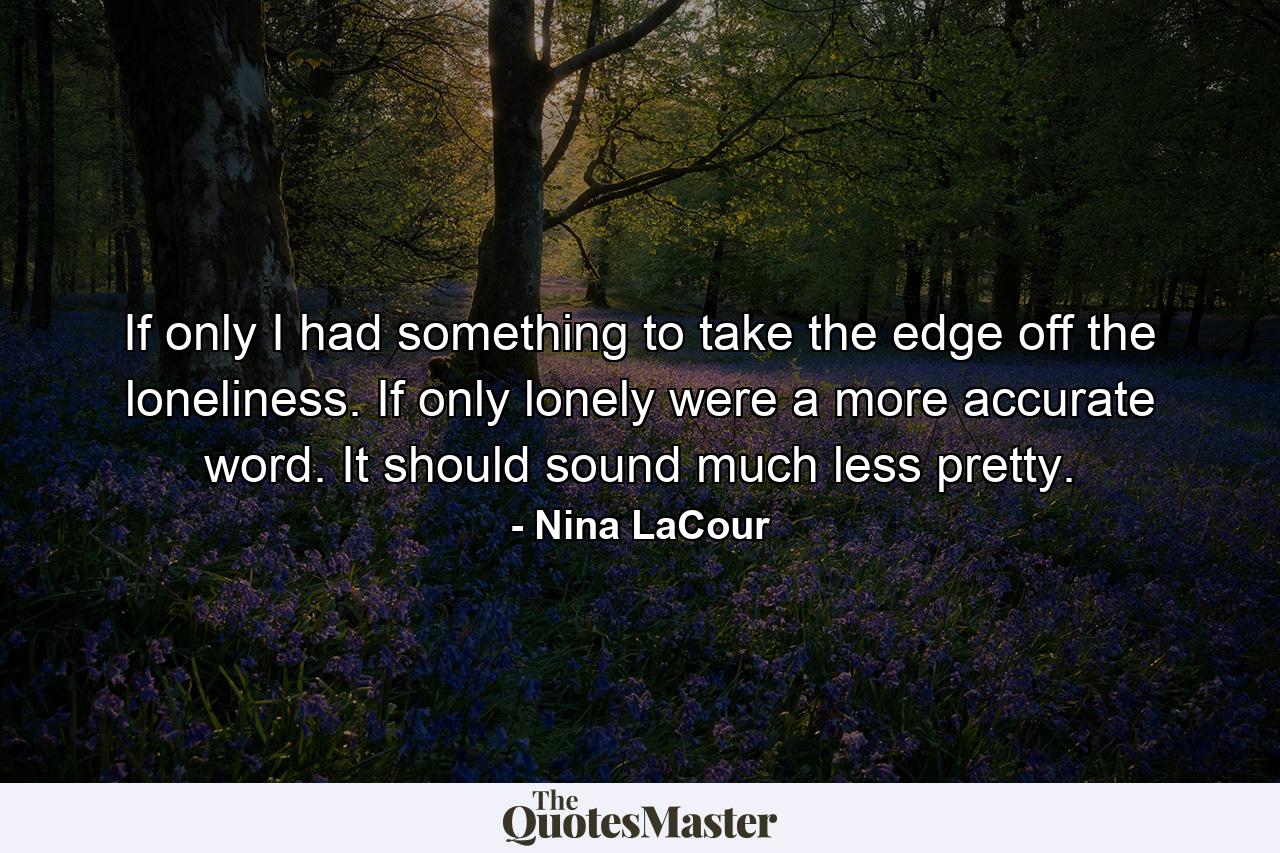 If only I had something to take the edge off the loneliness. If only lonely were a more accurate word. It should sound much less pretty. - Quote by Nina LaCour