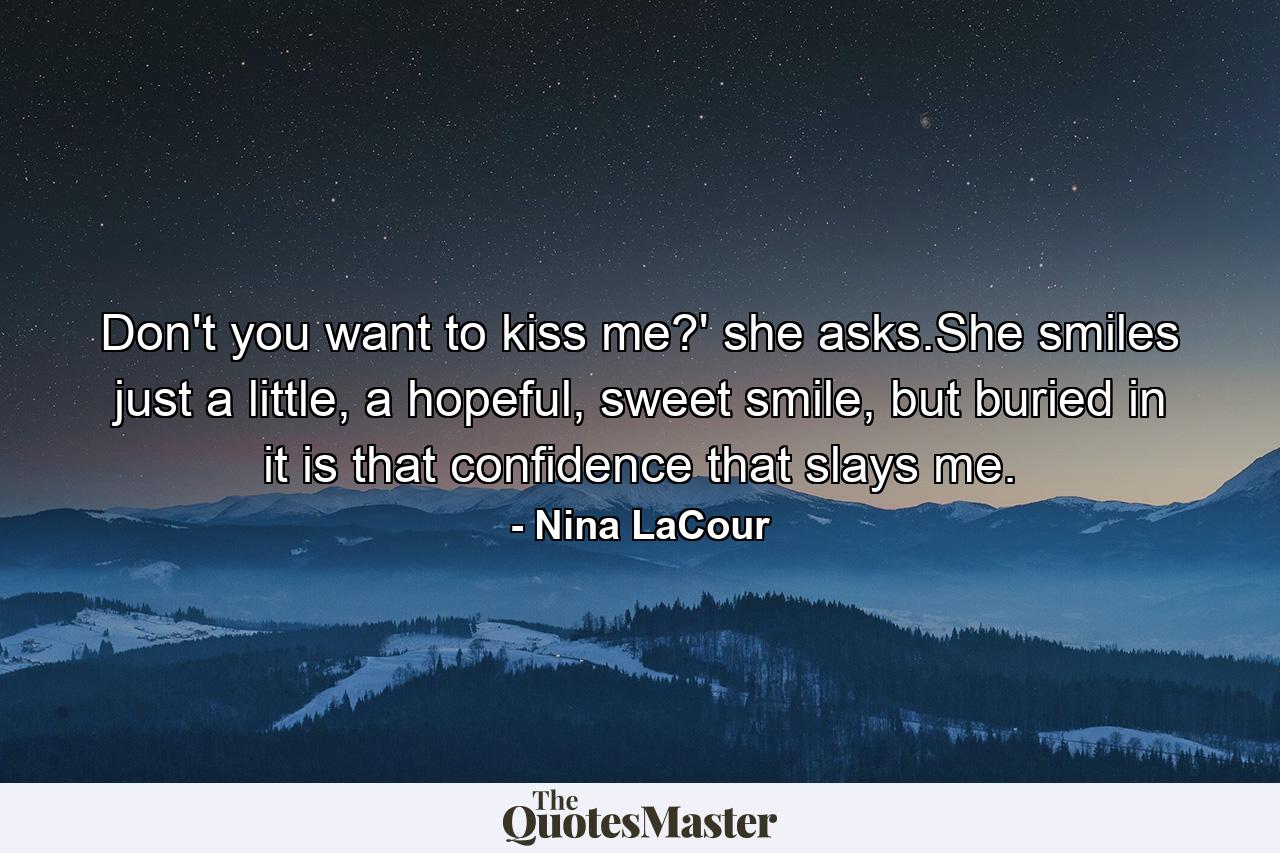 Don't you want to kiss me?' she asks.She smiles just a little, a hopeful, sweet smile, but buried in it is that confidence that slays me. - Quote by Nina LaCour