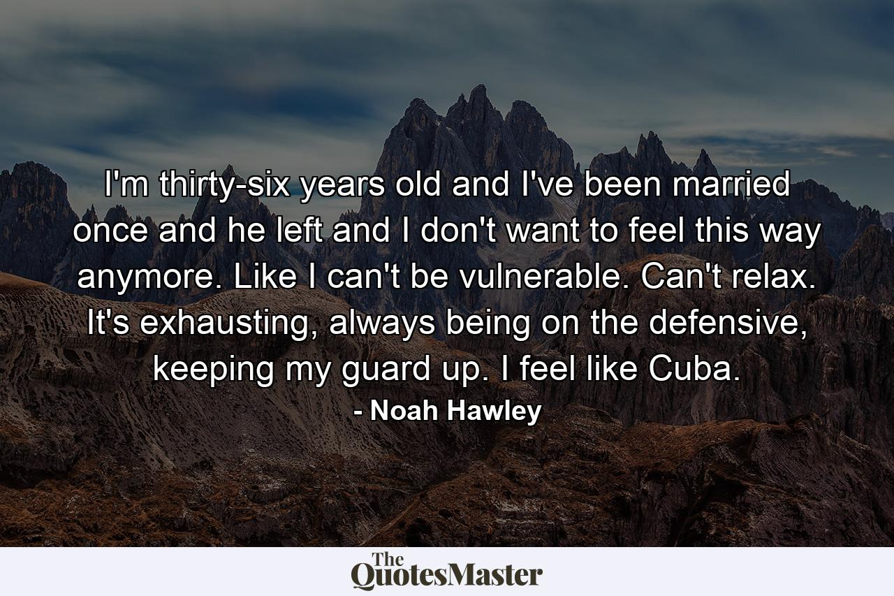 I'm thirty-six years old and I've been married once and he left and I don't want to feel this way anymore. Like I can't be vulnerable. Can't relax. It's exhausting, always being on the defensive, keeping my guard up. I feel like Cuba. - Quote by Noah Hawley