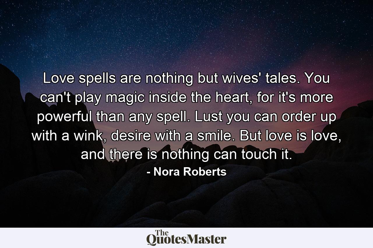 Love spells are nothing but wives' tales. You can't play magic inside the heart, for it's more powerful than any spell. Lust you can order up with a wink, desire with a smile. But love is love, and there is nothing can touch it. - Quote by Nora Roberts