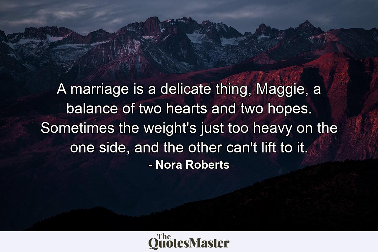 A marriage is a delicate thing, Maggie, a balance of two hearts and two hopes. Sometimes the weight's just too heavy on the one side, and the other can't lift to it. - Quote by Nora Roberts