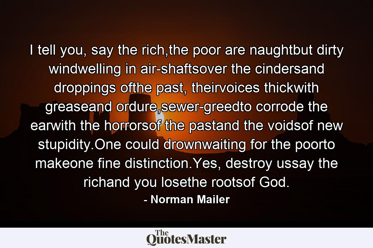 I tell you, say the rich,the poor are naughtbut dirty windwelling in air-shaftsover the cindersand droppings ofthe past, theirvoices thickwith greaseand ordure,sewer-greedto corrode the earwith the horrorsof the pastand the voidsof new stupidity.One could drownwaiting for the poorto makeone fine distinction.Yes, destroy ussay the richand you losethe rootsof God. - Quote by Norman Mailer