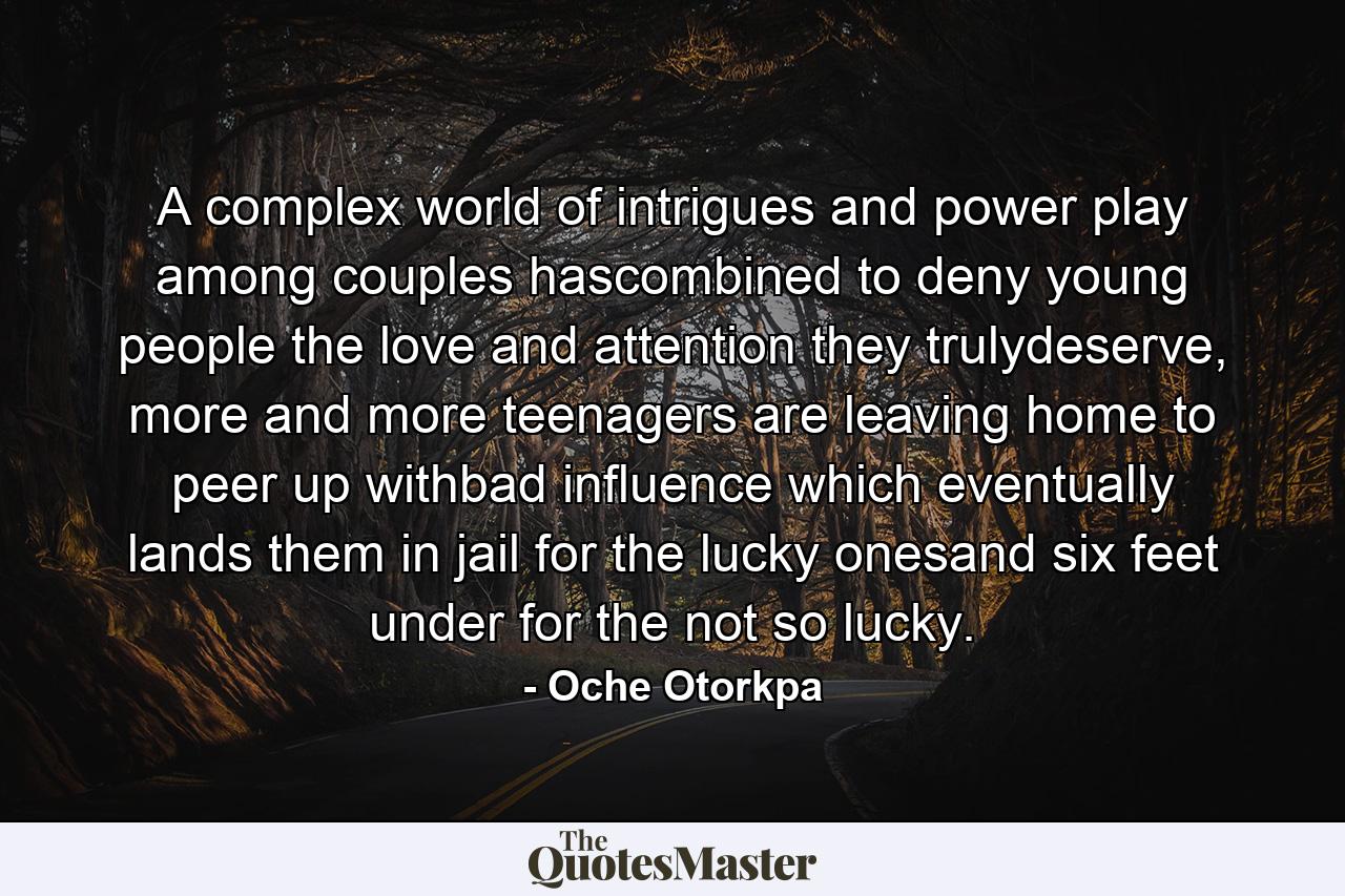 A complex world of intrigues and power play among couples hascombined to deny young people the love and attention they trulydeserve, more and more teenagers are leaving home to peer up withbad influence which eventually lands them in jail for the lucky onesand six feet under for the not so lucky. - Quote by Oche Otorkpa