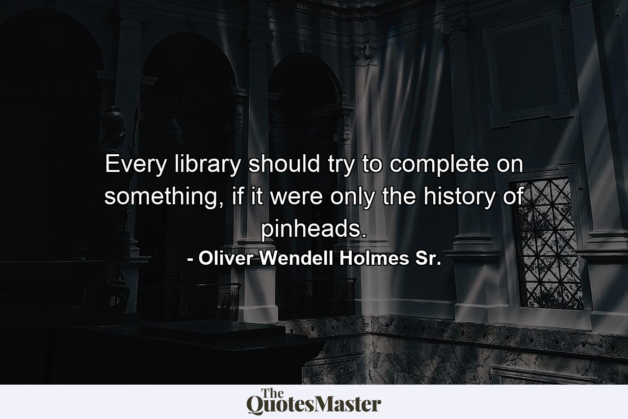 Every library should try to complete on something, if it were only the history of pinheads. - Quote by Oliver Wendell Holmes Sr.