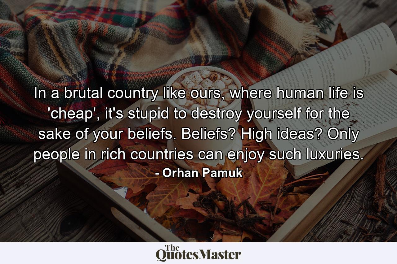 In a brutal country like ours, where human life is 'cheap', it's stupid to destroy yourself for the sake of your beliefs. Beliefs? High ideas? Only people in rich countries can enjoy such luxuries. - Quote by Orhan Pamuk