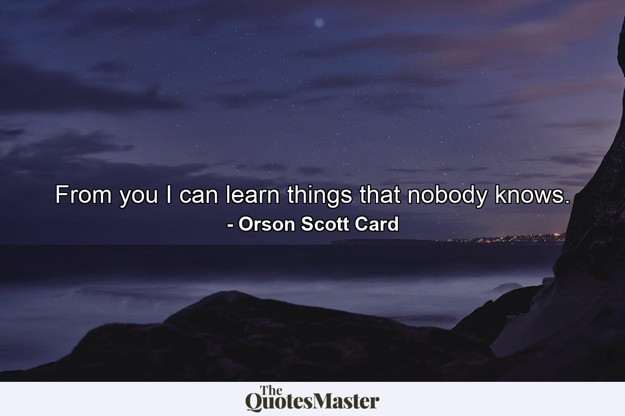 From you I can learn things that nobody knows. - Quote by Orson Scott Card