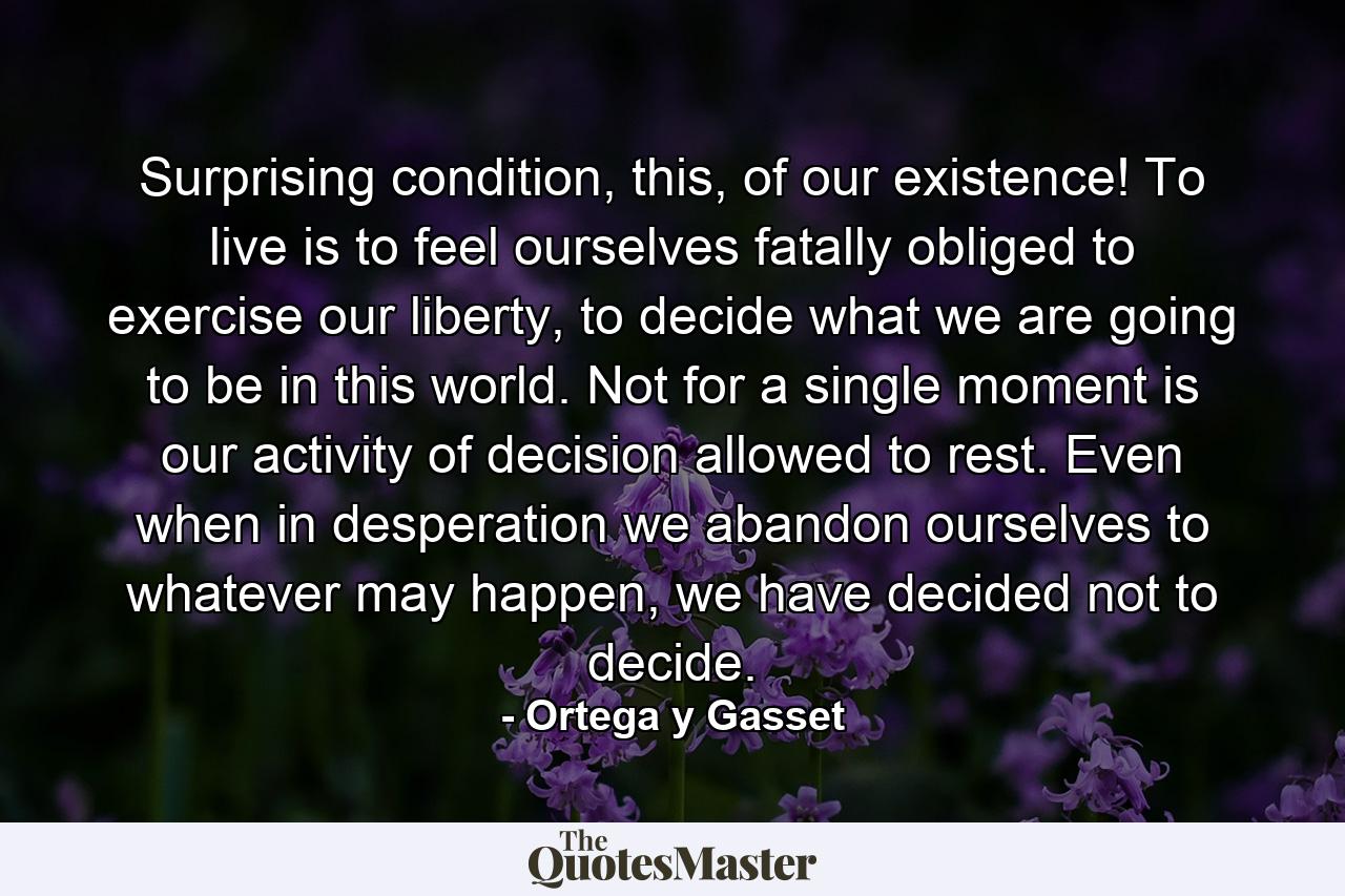 Surprising condition, this, of our existence! To live is to feel ourselves fatally obliged to exercise our liberty, to decide what we are going to be in this world. Not for a single moment is our activity of decision allowed to rest. Even when in desperation we abandon ourselves to whatever may happen, we have decided not to decide. - Quote by Ortega y Gasset