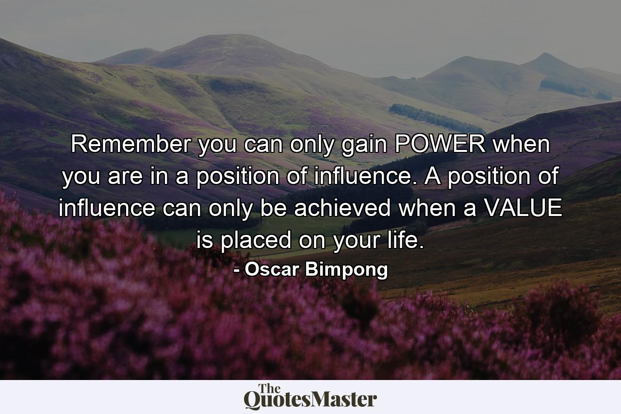 Remember you can only gain POWER when you are in a position of influence. A position of influence can only be achieved when a VALUE is placed on your life. - Quote by Oscar Bimpong