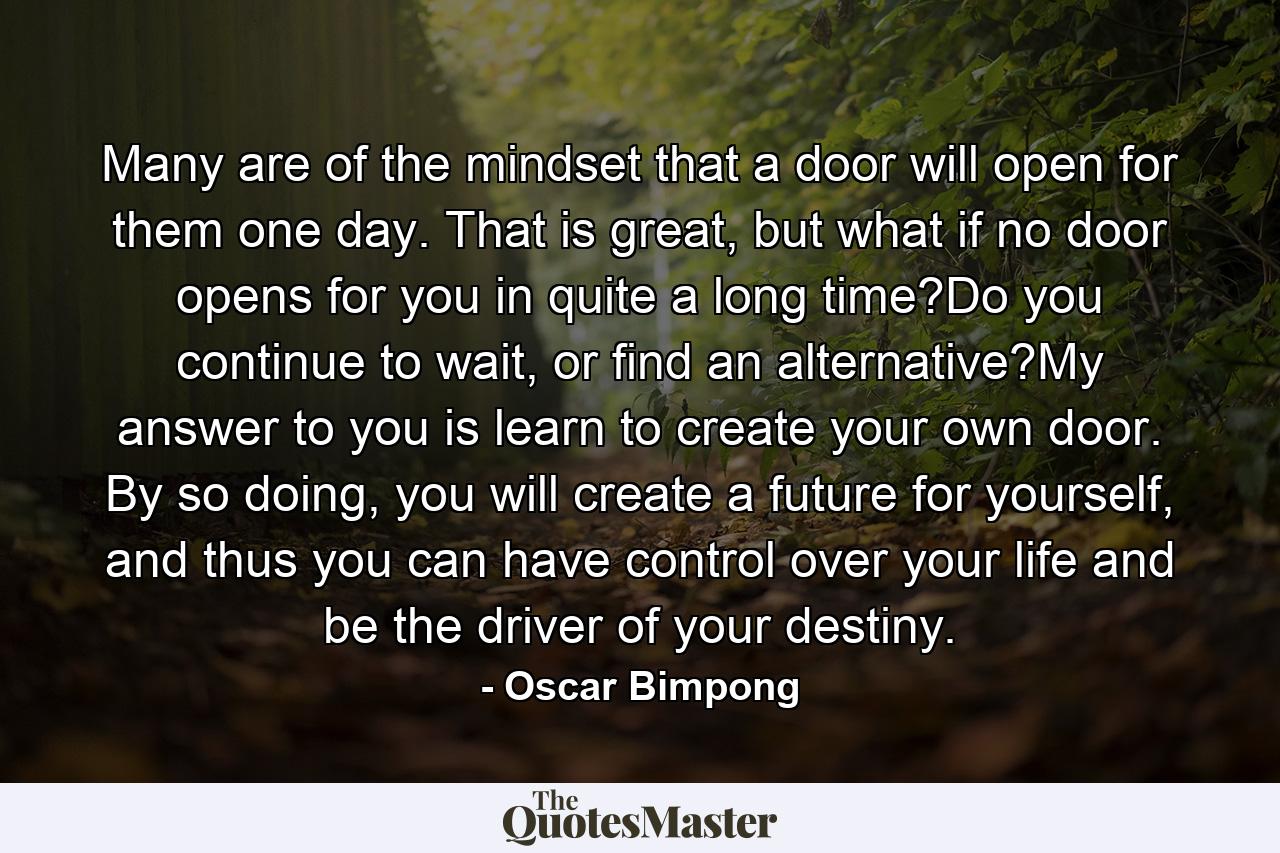 Many are of the mindset that a door will open for them one day. That is great, but what if no door opens for you in quite a long time?Do you continue to wait, or find an alternative?My answer to you is learn to create your own door. By so doing, you will create a future for yourself, and thus you can have control over your life and be the driver of your destiny. - Quote by Oscar Bimpong