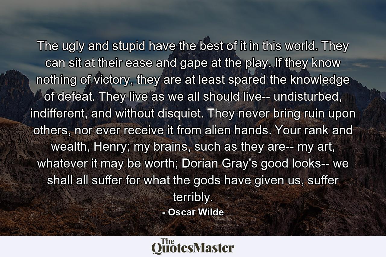 The ugly and stupid have the best of it in this world. They can sit at their ease and gape at the play. If they know nothing of victory, they are at least spared the knowledge of defeat. They live as we all should live-- undisturbed, indifferent, and without disquiet. They never bring ruin upon others, nor ever receive it from alien hands. Your rank and wealth, Henry; my brains, such as they are-- my art, whatever it may be worth; Dorian Gray's good looks-- we shall all suffer for what the gods have given us, suffer terribly. - Quote by Oscar Wilde