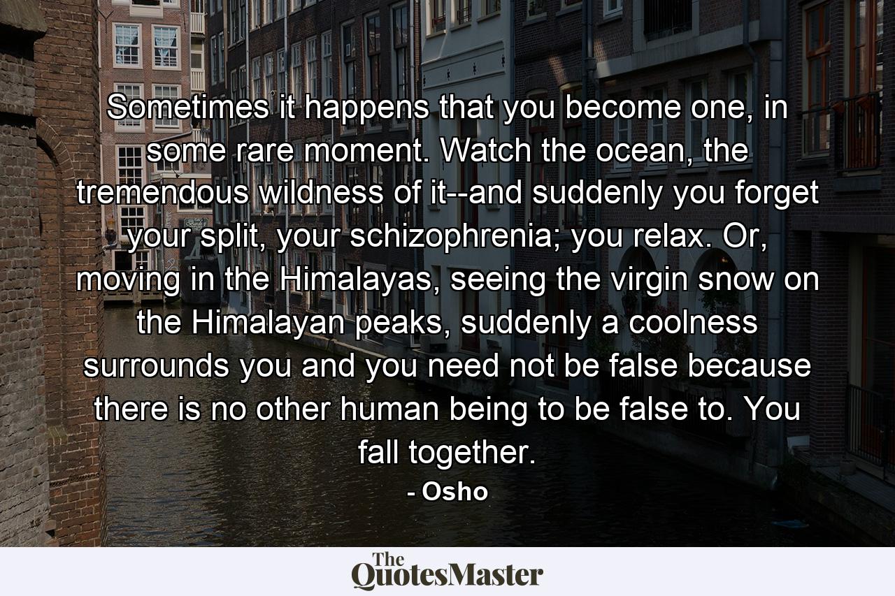 Sometimes it happens that you become one, in some rare moment. Watch the ocean, the tremendous wildness of it--and suddenly you forget your split, your schizophrenia; you relax. Or, moving in the Himalayas, seeing the virgin snow on the Himalayan peaks, suddenly a coolness surrounds you and you need not be false because there is no other human being to be false to. You fall together. - Quote by Osho