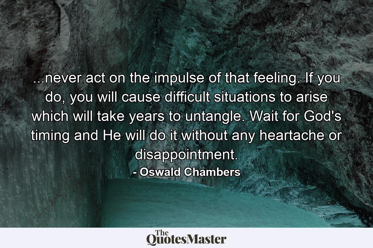 ...never act on the impulse of that feeling. If you do, you will cause difficult situations to arise which will take years to untangle. Wait for God's timing and He will do it without any heartache or disappointment. - Quote by Oswald Chambers