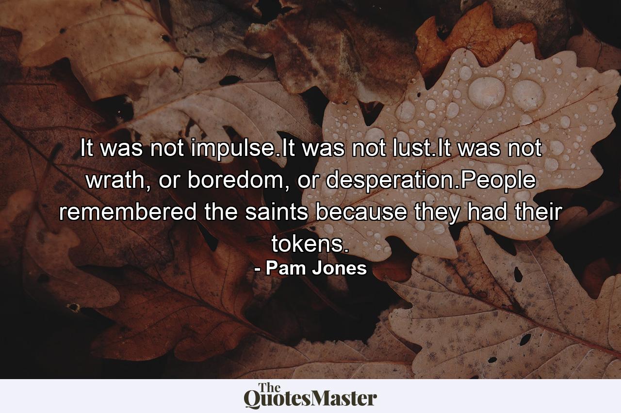 It was not impulse.It was not lust.It was not wrath, or boredom, or desperation.People remembered the saints because they had their tokens. - Quote by Pam Jones