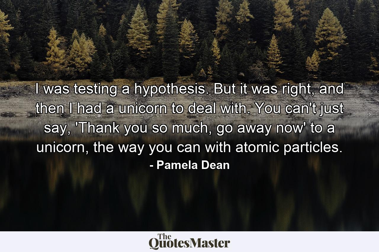 I was testing a hypothesis. But it was right, and then I had a unicorn to deal with. You can't just say, 'Thank you so much, go away now' to a unicorn, the way you can with atomic particles. - Quote by Pamela Dean