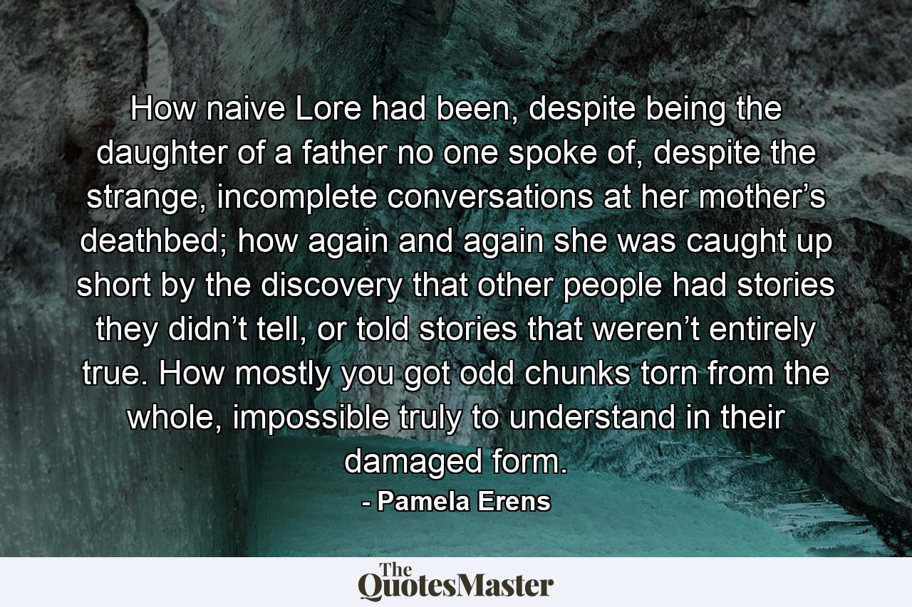 How naive Lore had been, despite being the daughter of a father no one spoke of, despite the strange, incomplete conversations at her mother’s deathbed; how again and again she was caught up short by the discovery that other people had stories they didn’t tell, or told stories that weren’t entirely true. How mostly you got odd chunks torn from the whole, impossible truly to understand in their damaged form. - Quote by Pamela Erens