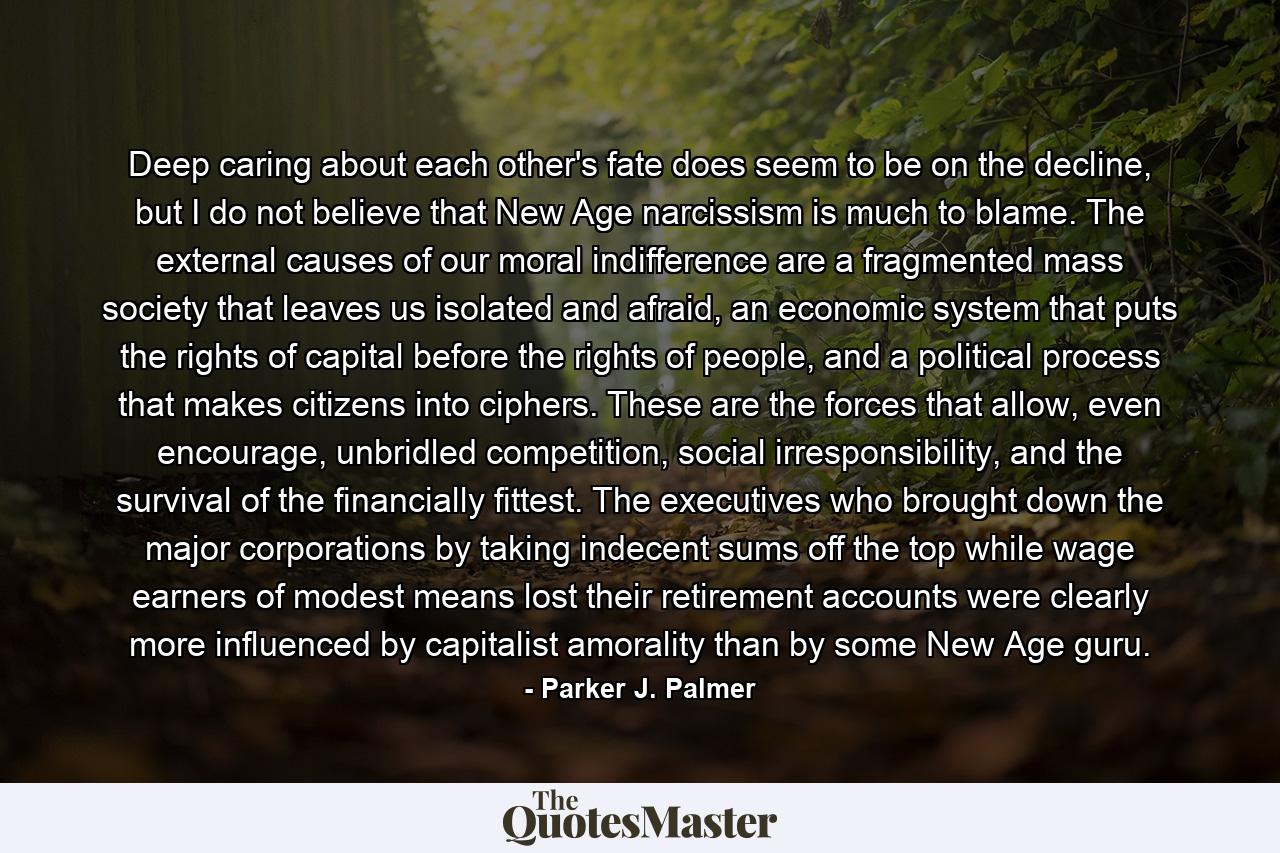 Deep caring about each other's fate does seem to be on the decline, but I do not believe that New Age narcissism is much to blame. The external causes of our moral indifference are a fragmented mass society that leaves us isolated and afraid, an economic system that puts the rights of capital before the rights of people, and a political process that makes citizens into ciphers. These are the forces that allow, even encourage, unbridled competition, social irresponsibility, and the survival of the financially fittest. The executives who brought down the major corporations by taking indecent sums off the top while wage earners of modest means lost their retirement accounts were clearly more influenced by capitalist amorality than by some New Age guru. - Quote by Parker J. Palmer