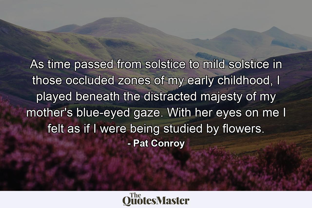 As time passed from solstice to mild solstice in those occluded zones of my early childhood, I played beneath the distracted majesty of my mother's blue-eyed gaze. With her eyes on me I felt as if I were being studied by flowers. - Quote by Pat Conroy