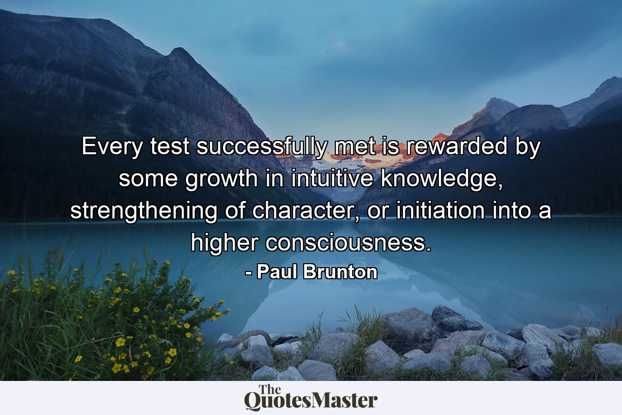 Every test successfully met is rewarded by some growth in intuitive knowledge, strengthening of character, or initiation into a higher consciousness. - Quote by Paul Brunton