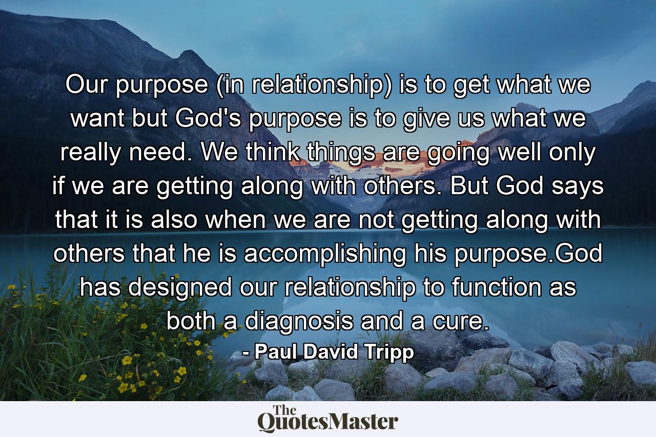 Our purpose (in relationship) is to get what we want but God's purpose is to give us what we really need. We think things are going well only if we are getting along with others. But God says that it is also when we are not getting along with others that he is accomplishing his purpose.God has designed our relationship to function as both a diagnosis and a cure. - Quote by Paul David Tripp