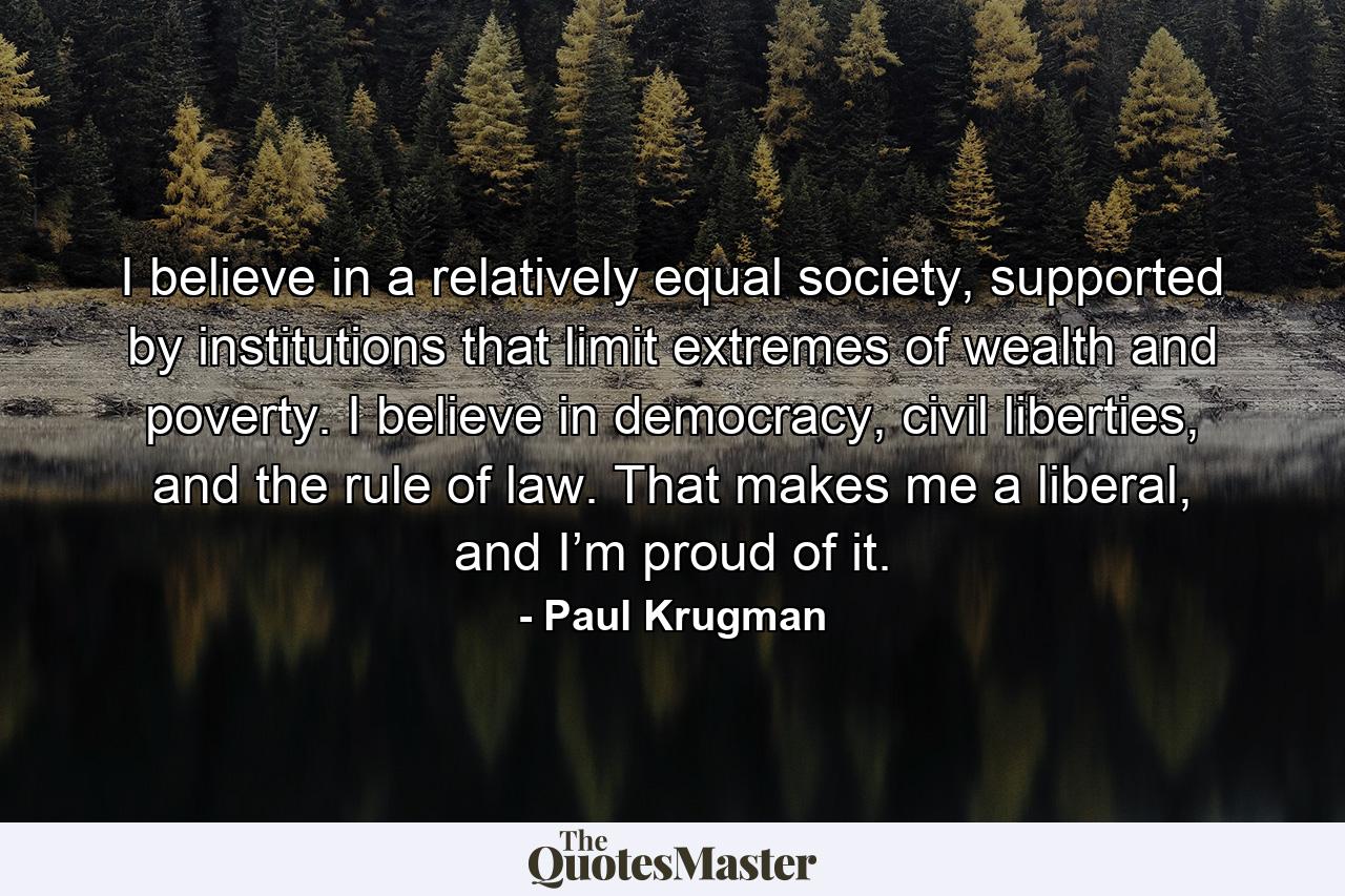 I believe in a relatively equal society, supported by institutions that limit extremes of wealth and poverty. I believe in democracy, civil liberties, and the rule of law. That makes me a liberal, and I’m proud of it. - Quote by Paul Krugman