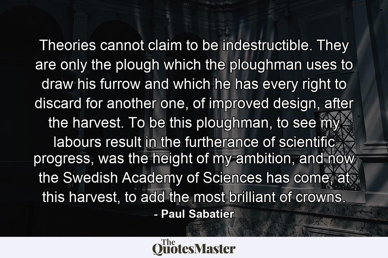 Theories cannot claim to be indestructible. They are only the plough which the ploughman uses to draw his furrow and which he has every right to discard for another one, of improved design, after the harvest. To be this ploughman, to see my labours result in the furtherance of scientific progress, was the height of my ambition, and now the Swedish Academy of Sciences has come, at this harvest, to add the most brilliant of crowns. - Quote by Paul Sabatier