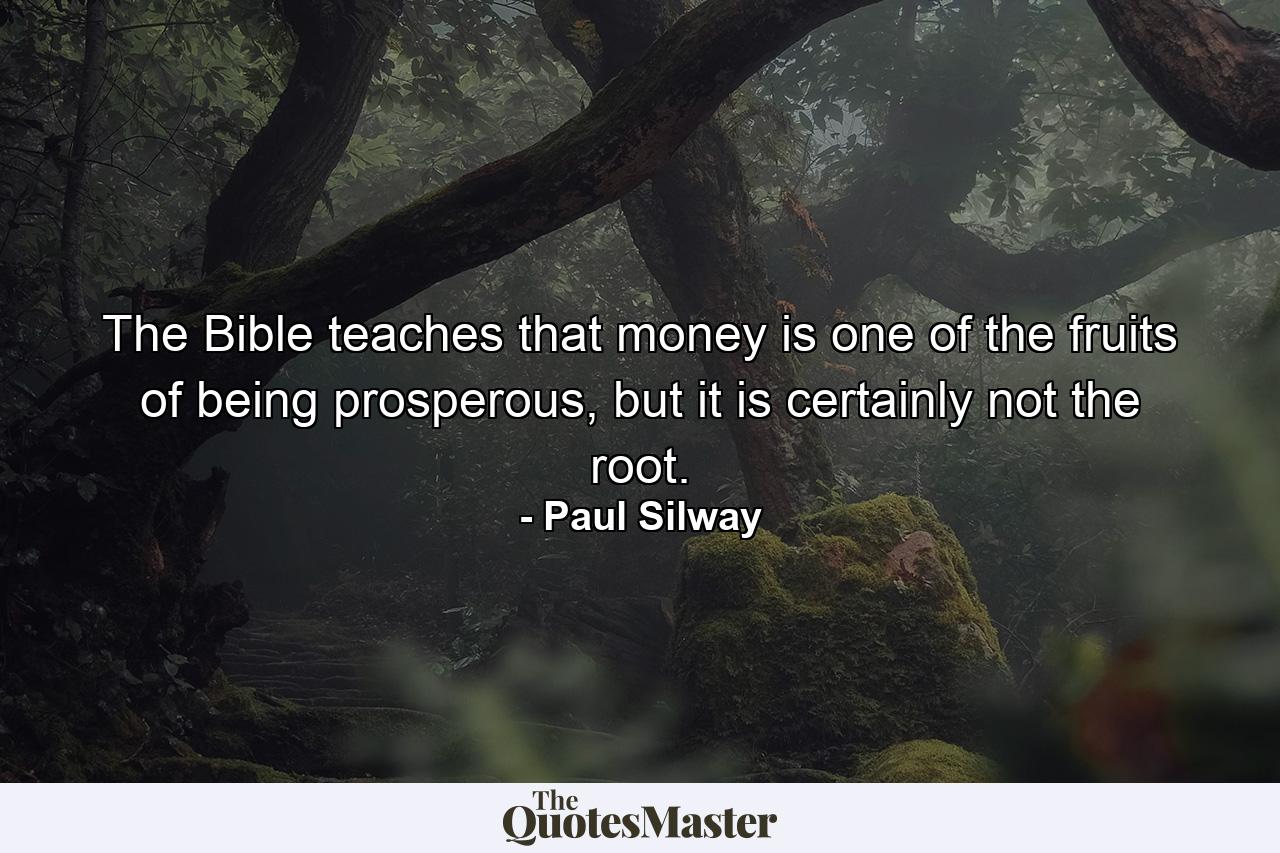 The Bible teaches that money is one of the fruits of being prosperous, but it is certainly not the root. - Quote by Paul Silway