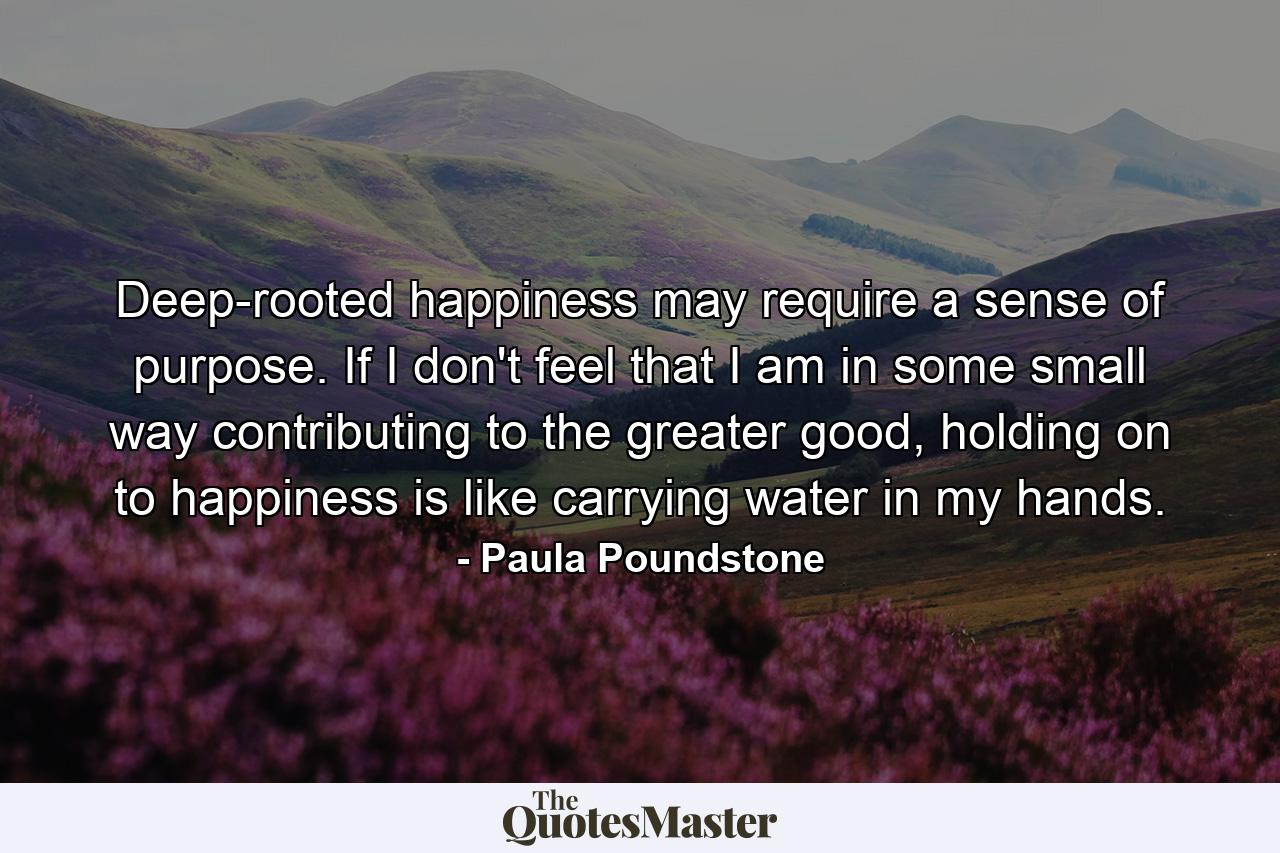 Deep-rooted happiness may require a sense of purpose. If I don't feel that I am in some small way contributing to the greater good, holding on to happiness is like carrying water in my hands. - Quote by Paula Poundstone