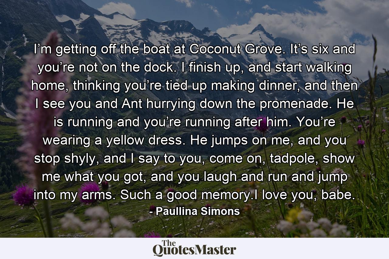 I’m getting off the boat at Coconut Grove. It’s six and you’re not on the dock. I finish up, and start walking home, thinking you’re tied up making dinner, and then I see you and Ant hurrying down the promenade. He is running and you’re running after him. You’re wearing a yellow dress. He jumps on me, and you stop shyly, and I say to you, come on, tadpole, show me what you got, and you laugh and run and jump into my arms. Such a good memory.I love you, babe. - Quote by Paullina Simons